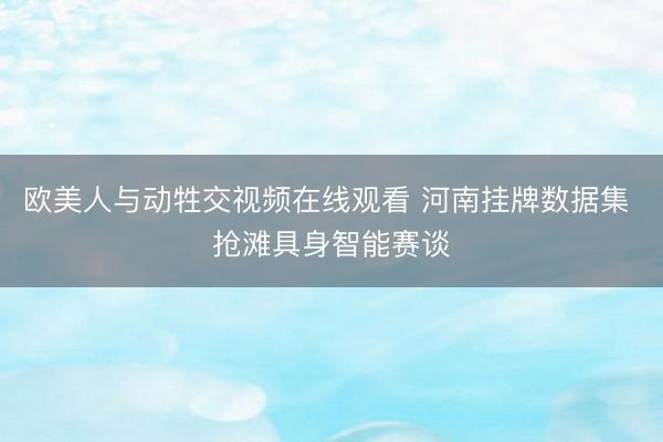 欧美人与动牲交视频在线观看 河南挂牌数据集 抢滩具身智能赛谈