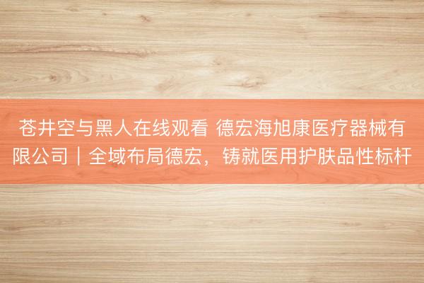 苍井空与黑人在线观看 德宏海旭康医疗器械有限公司｜全域布局德宏，铸就医用护肤品性标杆