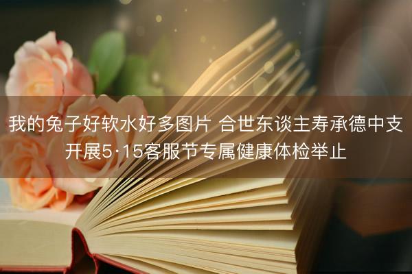 我的兔子好软水好多图片 合世东谈主寿承德中支开展5·15客服节专属健康体检举止