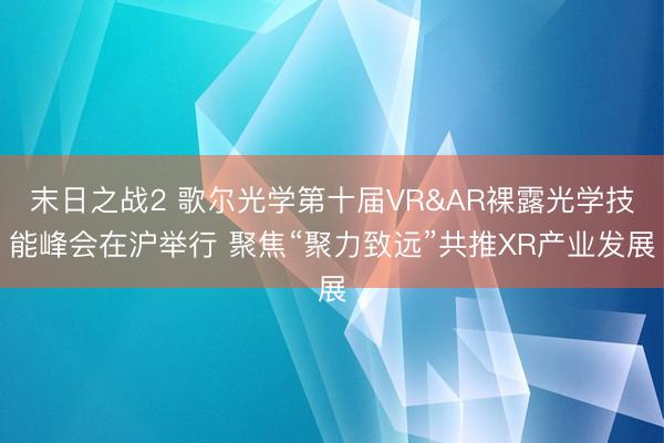 末日之战2 歌尔光学第十届VR&AR裸露光学技能峰会在沪举行 聚焦“聚力致远”共推XR产业发展