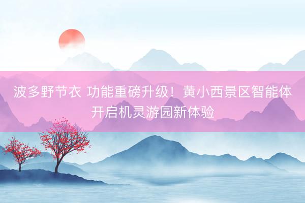 波多野节衣 功能重磅升级！黄小西景区智能体开启机灵游园新体验