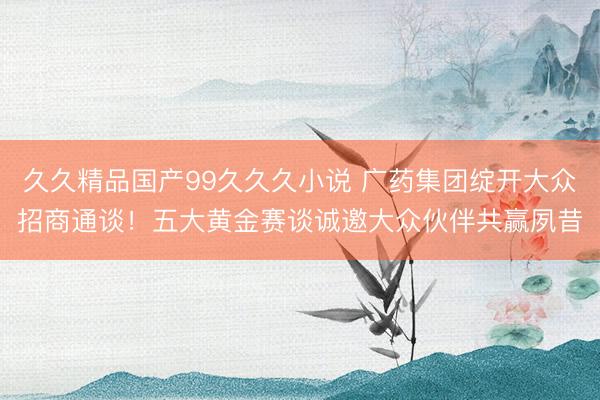 久久精品国产99久久久小说 广药集团绽开大众招商通谈！五大黄金赛谈诚邀大众伙伴共赢夙昔