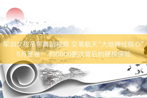 军训女孩吊带舞蹈视频 交易航天“大地神经核心”5月答卷： 约8500圈次背后的硬核保险