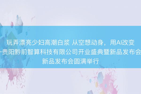 玩弄漂亮少妇高潮白浆 从空想动身，用AI改变寰宇 ——贵阳黔前智算科技有限公司开业盛典暨新品发布会圆满举行