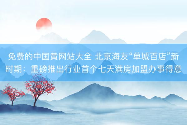 免费的中国黄网站大全 北京海友“单城百店”新时期：重磅推出行业首个七天满房加盟办事得意