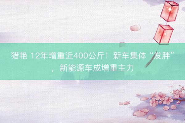 猎艳 12年增重近400公斤！新车集体 “发胖”，新能源车成增重主力