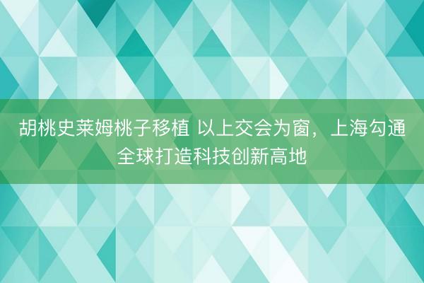胡桃史莱姆桃子移植 以上交会为窗,上海勾通全球打造科技创新高地