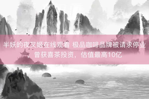 半妖的夜叉姬在线观看 极品咖啡品牌被请求停业，曾获喜茶投资，估值最高10亿