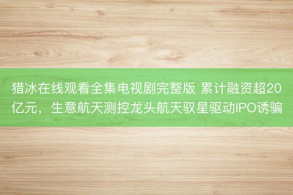 猎冰在线观看全集电视剧完整版 累计融资超20亿元,生意航天测控龙头航天驭星驱动IPO诱骗