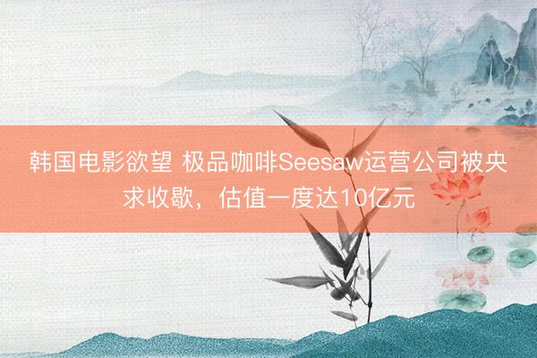 韩国电影欲望 极品咖啡Seesaw运营公司被央求收歇,估值一度达10亿元