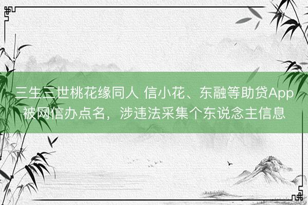 三生三世桃花缘同人 信小花、东融等助贷App被网信办点名，涉违法采集个东说念主信息