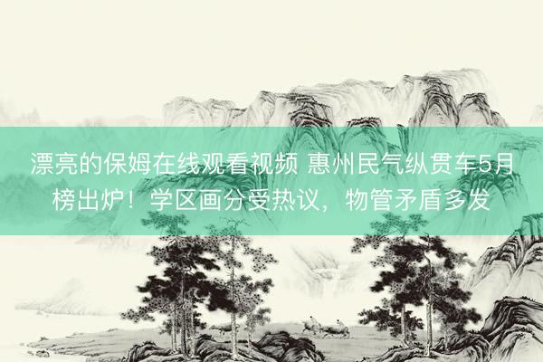 漂亮的保姆在线观看视频 惠州民气纵贯车5月榜出炉！学区画分受热议，物管矛盾多发