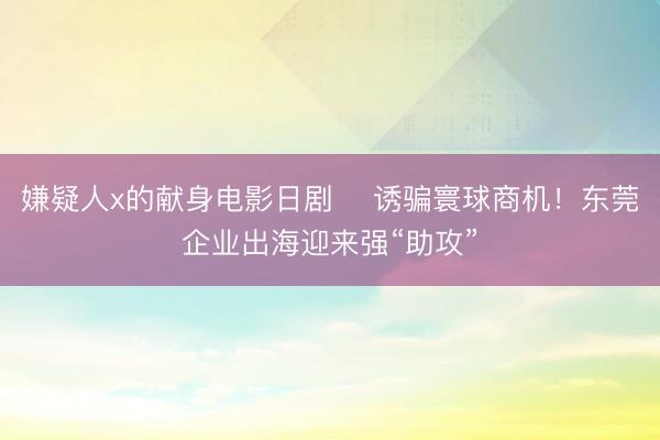 嫌疑人x的献身电影日剧 ​诱骗寰球商机！东莞企业出海迎来强“助攻”
