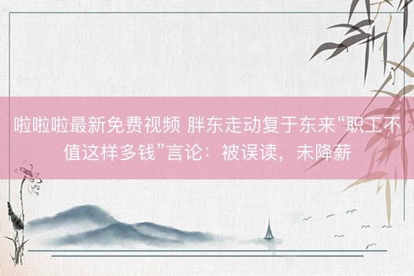 啦啦啦最新免费视频 胖东走动复于东来“职工不值这样多钱”言论：被误读，未降薪