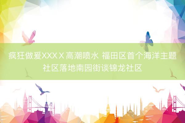 疯狂做爰XXXⅩ高潮喷水 福田区首个海洋主题社区落地南园街谈锦龙社区