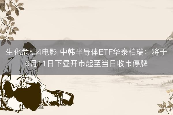 生化危机4电影 中韩半导体ETF华泰柏瑞：将于6月11日下昼开市起至当日收市停牌