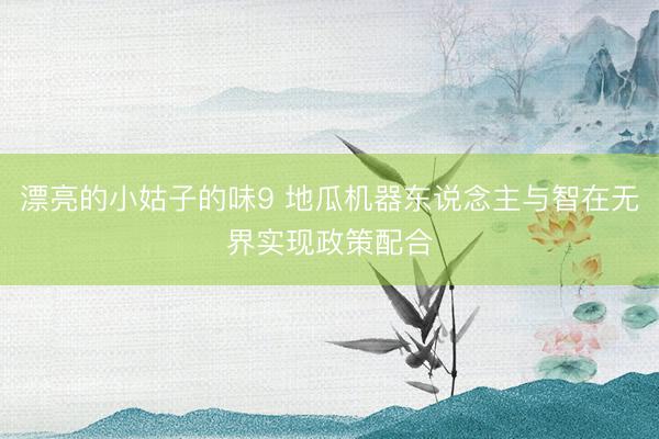 漂亮的小姑子的味9 地瓜机器东说念主与智在无界实现政策配合