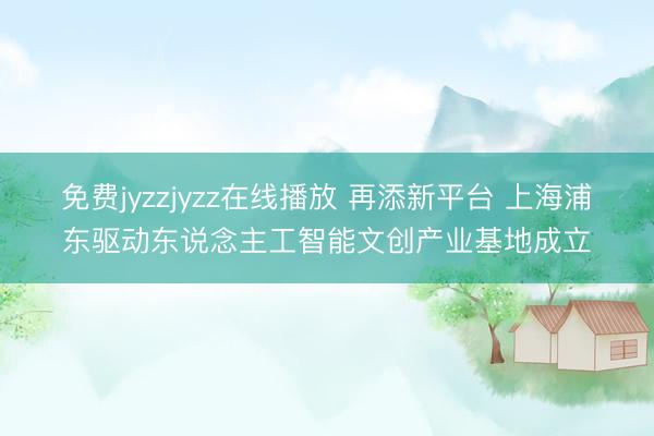 免费jyzzjyzz在线播放 再添新平台 上海浦东驱动东说念主工智能文创产业基地成立