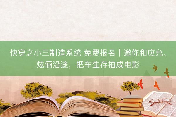 快穿之小三制造系统 免费报名｜邀你和应允、炫俪沿途，把车生存拍成电影