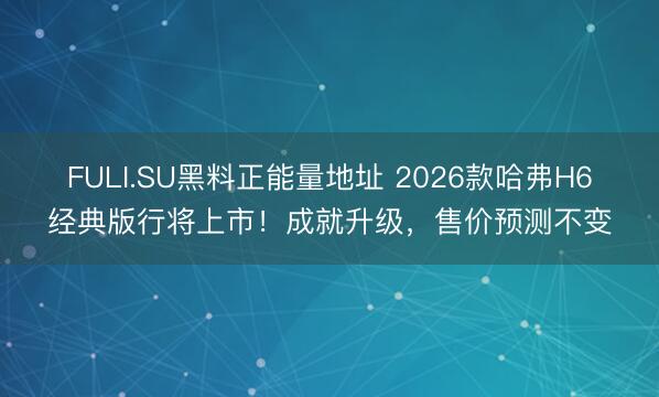 FULI.SU黑料正能量地址 2026款哈弗H6经典版行将上市！成就升级，售价预测不变