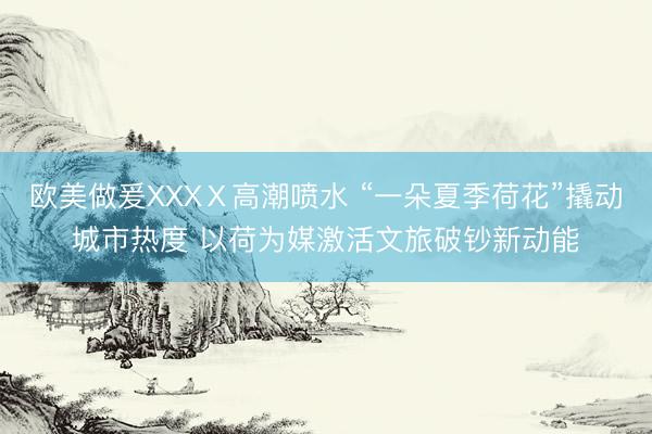 欧美做爰XXXⅩ高潮喷水 “一朵夏季荷花”撬动城市热度 以荷为媒激活文旅破钞新动能