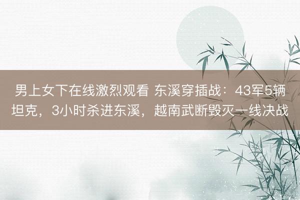 男上女下在线激烈观看 东溪穿插战：43军5辆坦克，3小时杀进东溪，越南武断毁灭一线决战