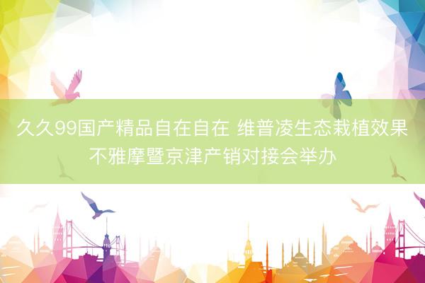 久久99国产精品自在自在 维普凌生态栽植效果不雅摩暨京津产销对接会举办
