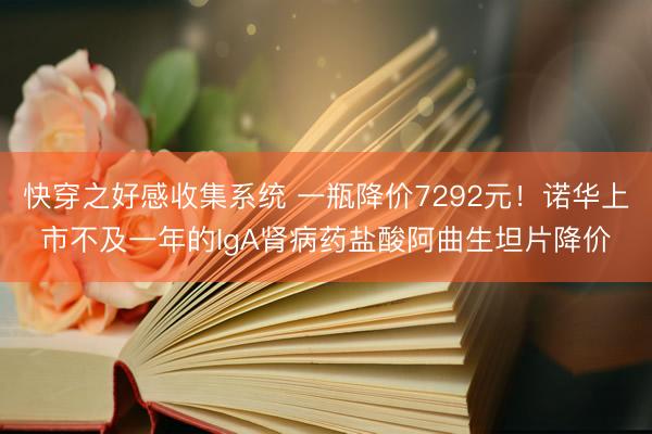 快穿之好感收集系统 一瓶降价7292元！诺华上市不及一年的IgA肾病药盐酸阿曲生坦片降价