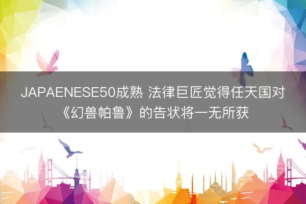 JAPAENESE50成熟 法律巨匠觉得任天国对《幻兽帕鲁》的告状将一无所获