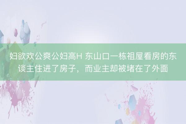 妇欲欢公爽公妇高H 东山口一栋祖屋看房的东谈主住进了房子，而业主却被堵在了外面
