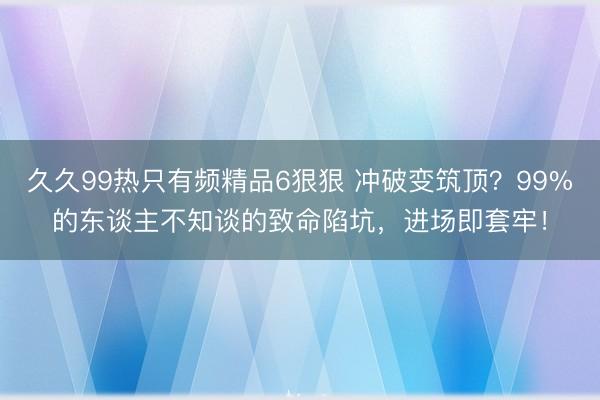 久久99热只有频精品6狠狠 冲破变筑顶?99%的东谈主不知谈的致命陷坑,进场即套牢!