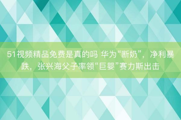 51视频精品免费是真的吗 华为“断奶”，净利暴跌，张兴海父子率领“巨婴”赛力斯出击