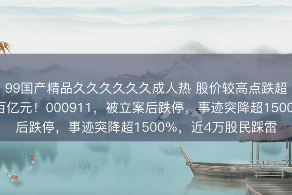 99国产精品久久久久久久成人热 股价较高点跌超84%，市值挥发超百亿元！000911，被立案后跌停，事迹突降超1500%，近4万股民踩雷