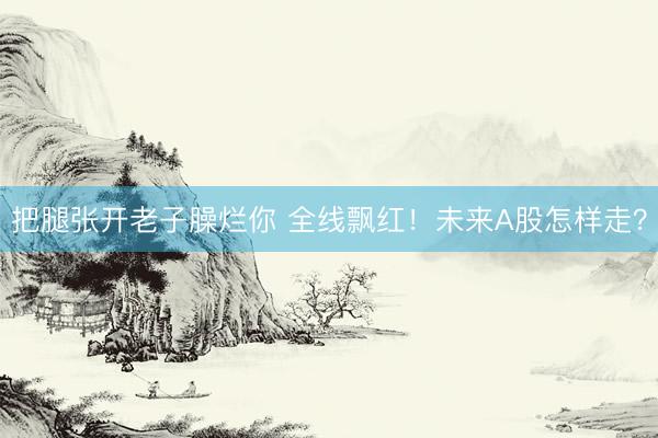 把腿张开老子臊烂你 全线飘红！未来A股怎样走？