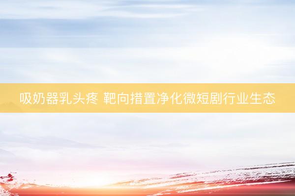 吸奶器乳头疼 靶向措置净化微短剧行业生态