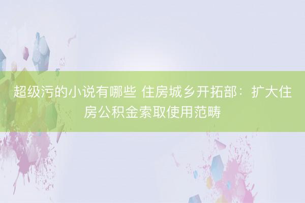 超级污的小说有哪些 住房城乡开拓部：扩大住房公积金索取使用范畴