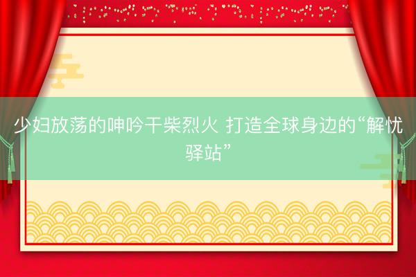 少妇放荡的呻吟干柴烈火 打造全球身边的“解忧驿站”