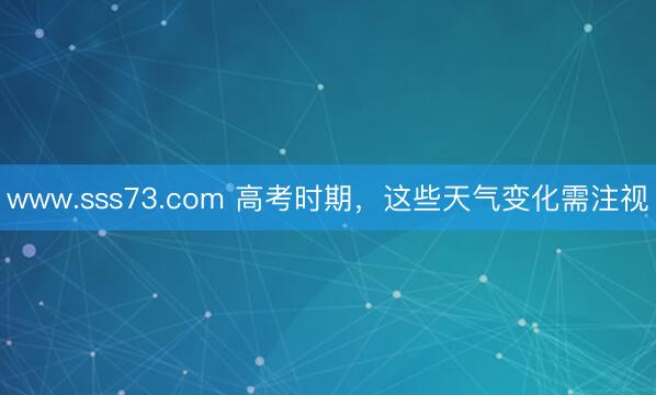 www.sss73.com 高考时期，这些天气变化需注视