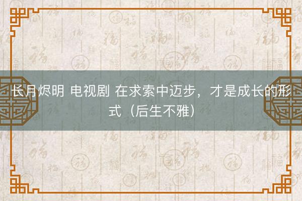 长月烬明 电视剧 在求索中迈步，才是成长的形式（后生不雅）