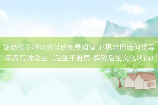 嫁给楼下糙汉后以后免费阅读 心思滥用缘何诱导年青东说念主（后生不雅察·解码后生文化风尚）