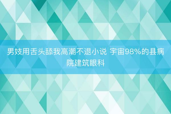 男妓用舌头舔我高潮不退小说 宇宙98%的县病院建筑眼科