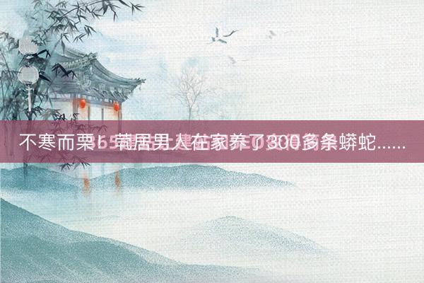 不寒而栗！茕居男人在家养了300多条蟒蛇......