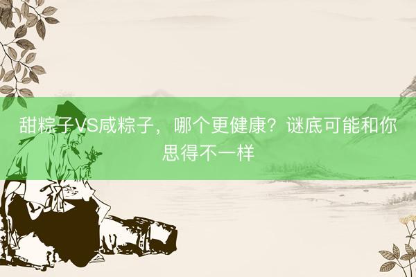 甜粽子VS咸粽子，哪个更健康？谜底可能和你思得不一样