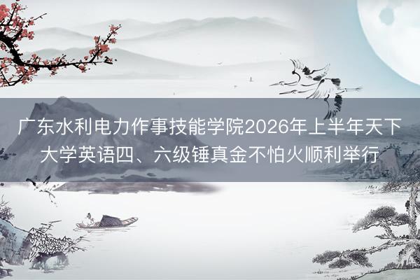 广东水利电力作事技能学院2026年上半年天下大学英语四、六级锤真金不怕火顺利举行