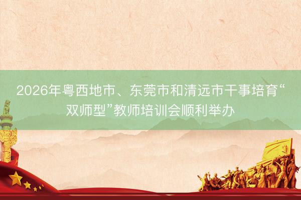 2026年粤西地市、东莞市和清远市干事培育“双师型”教师培训会顺利举办