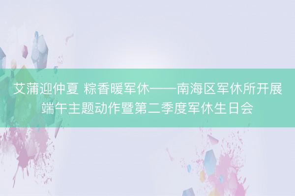 艾蒲迎仲夏 粽香暖军休——南海区军休所开展端午主题动作暨第二季度军休生日会
