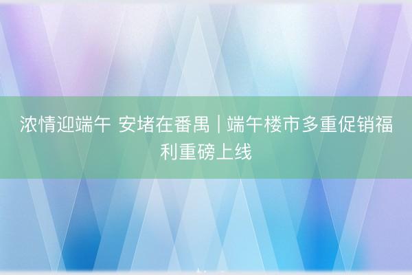 浓情迎端午 安堵在番禺 | 端午楼市多重促销福利重磅上线
