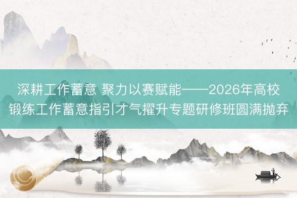 深耕工作蓄意 聚力以赛赋能——2026年高校锻练工作蓄意指引才气擢升专题研修班圆满抛弃