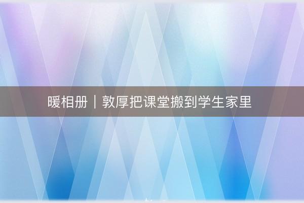 暖相册｜敦厚把课堂搬到学生家里 