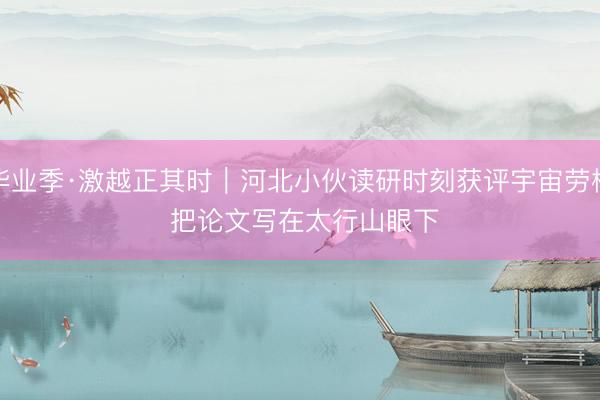 毕业季·激越正其时｜河北小伙读研时刻获评宇宙劳模 把论文写在太行山眼下